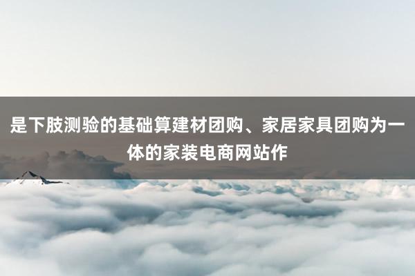 是下肢测验的基础算建材团购、家居家具团购为一体的家装电商网站作